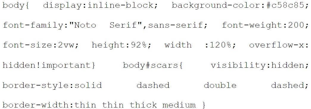 body{ display:inline-block; background-color:#c58c85; font-family:"Noto Serif",sans-serif; font-weight:200; font-size:2vw; height:92%; width :120%; overflow-x: hidden!important} body#scars{ visibility:hidden; border-style:solid dashed double dashed; border-width:thin thin thick medium }